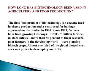 HOW LONG HAS BIOTECHNOLOGY BEEN USED IN
AGRICULTURE AND FOOD PRODUCTION?
The first food product of biotechnology (an enzyme used
in cheese production and a yeast used for baking)
appeared on the market in 1990. Since 1995, farmers
have been growing GE crops. In 2003, 7 million farmers
in 18 countries—more than 85 percent of them resource-
poor farmers in the developing world—were planting
biotech crops. Almost one third of the global biotech crop
area was grown in developing countries.
 