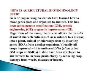 HOW IS AGRICULTURAL BIOTECHNOLOGY
USED?
Genetic engineering: Scientists have learned how to
move genes from one organism to another. This has
been called genetic modification (GM), genetic
engineering (GE) or genetic improvement (GI).
Regardless of the name, the process allows the transfer
of useful characteristics (such as resistance to a disease)
into a plant, animal or microorganism by inserting
genes (DNA) from another organism. Virtually all
crops improved with transferred DNA (often called
GM crops or GMOs) to date have been developed to
aid farmers to increase productivity by reducing crop
damage from weeds, diseases or insects.
 