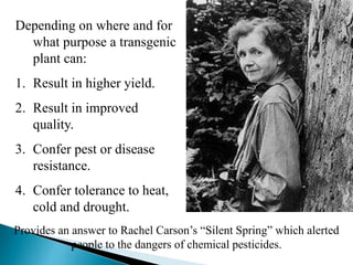 Depending on where and for
what purpose a transgenic
plant can:
1. Result in higher yield.
2. Result in improved
quality.
3. Confer pest or disease
resistance.
4. Confer tolerance to heat,
cold and drought.
Provides an answer to Rachel Carson’s “Silent Spring” which alerted
people to the dangers of chemical pesticides.
 