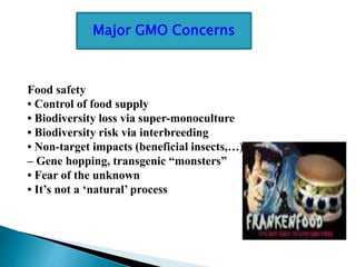 Food safety
• Control of food supply
• Biodiversity loss via super-monoculture
• Biodiversity risk via interbreeding
• Non-target impacts (beneficial insects,…)
– Gene hopping, transgenic “monsters”
• Fear of the unknown
• It’s not a ‘natural’ process
Major GMO Concerns
 