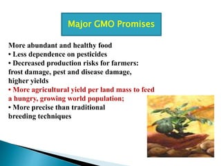More abundant and healthy food
• Less dependence on pesticides
• Decreased production risks for farmers:
frost damage, pest and disease damage,
higher yields
• More agricultural yield per land mass to feed
a hungry, growing world population;
• More precise than traditional
breeding techniques
Major GMO Promises
 