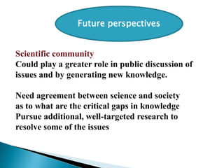 Scientific community
Could play a greater role in public discussion of
issues and by generating new knowledge.
Need agreement between science and society
as to what are the critical gaps in knowledge
Pursue additional, well-targeted research to
resolve some of the issues
Future perspectives
 