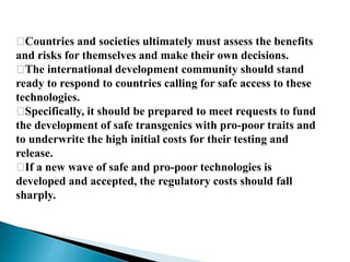 􀂉Countries and societies ultimately must assess the benefits
and risks for themselves and make their own decisions.
􀂉The international development community should stand
ready to respond to countries calling for safe access to these
technologies.
􀂉Specifically, it should be prepared to meet requests to fund
the development of safe transgenics with pro-poor traits and
to underwrite the high initial costs for their testing and
release.
􀂉If a new wave of safe and pro-poor technologies is
developed and accepted, the regulatory costs should fall
sharply.
 