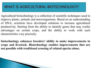 Agricultural biotechnology is a collection of scientific techniques used to
improve plants, animals and microorganisms. Based on an understanding
of DNA, scientists have developed solutions to increase agricultural
productivity. Starting from the ability to identify genes that may confer
advantages on certain crops, and the ability to work with such
characteristics very precisely.
biotechnology enhances breeders’ ability to make improvements in
crops and livestock. Biotechnology enables improvements that are
not possible with traditional crossing of related species alone.
WHAT IS AGRICULTURAL BIOTECHNOLOGY?
 