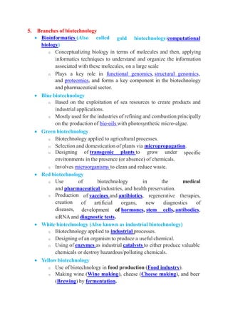5. Branches of biotechnology
 Bioinformatics (Also called
biology)
gold biotechnology/computational
o Conceptualizing biology in terms of molecules and then, applying
informatics techniques to understand and organize the information
associated with these molecules, on a large scale
o Plays a key role in functional genomics, structural genomics,
and proteomics, and forms a key component in the biotechnology
and pharmaceutical sector.
 Blue biotechnology
o Based on the exploitation of sea resources to create products and
industrial applications.
o Mostly used for the industries of refining and combustion principally
on the production of bio-oils with photosynthetic micro-algae.
 Green biotechnology
o Biotechnology applied to agricultural processes.
o Selection and domestication of plants via micropropagation.
specific
o Designing of transgenic plants to grow under
environments in the presence (or absence) of chemicals.
o Involves microorganisms to clean and reduce waste.
 Red biotechnology
o Use of biotechnology in the medical
and pharmaceutical industries, and health preservation.
of vaccines and antibiotics, regenerative therapies,
of artificial organs, new diagnostics of
o Production
creation
diseases, development of hormones, stem cells, antibodies,
siRNA and diagnostic tests.
 White biotechnology (Also known as industrial biotechnology)
o Biotechnology applied to industrial processes.
o Designing of an organism to produce a useful chemical.
o Using of enzymes as industrial catalysts to either produce valuable
chemicals or destroy hazardous/polluting chemicals.
 Yellow biotechnology
o Use of biotechnology in food production (Food industry).
o Making wine (Wine making), cheese (Cheese making), and beer
(Brewing) by fermentation.
 