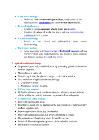  Gray biotechnology
o Dedicated to environmental applications, and focused on the
maintenance of biodiversity and the remotion of pollutants.
 Brown biotechnology
o Related to the management of arid lands and deserts.
o Creation of enhanced seeds that resist extreme environmental
conditions of arid regions.
 Violet biotechnology
o Related to law, ethical and philosophical issues around
biotechnology.
 Dark biotechnology
o Color associated with bioterrorism or biological weapons and bio
warfare which uses microorganisms, and toxins to cause diseases
and death in humans, livestock and crops.
2. Agricultural biotechnology
 To produce genetically modified plant by removing genetic information
from an organism.
 Manipulating it in the lab.
 Transferring it in to the plant to change certain characteristics.
 Two objectives of agricultural biotechnology
o Crop improvement
o Nutritional value of the crop.
 1. Crop improvement
 Herbicide tolerance, pest resistance, drought tolerance, nitrogen fixing
ability, acidity and salinity tolerance, improved colour and quality.
 2. Nutritional value of crops
 Improved nutrition and taste.
 Healthier cooking oils by decreasing the concentration of saturated fatty
acids in vegetable oils.
 Improving healthier foods. Eg. Golden rice
 Improved handling qualities. Eg. Delayed ripening in tomato
 Pharmaceuticals: Developing plants for edible vaccine.
 Industrial: Plants that produce plastics, fuels and other products.
 Plants for environmental cleanup.
 