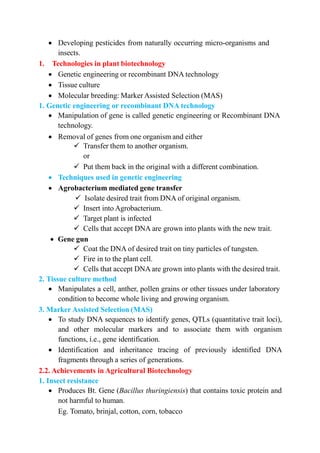  Developing pesticides from naturally occurring micro-organisms and
insects.
1. Technologies in plant biotechnology
 Genetic engineering or recombinant DNA technology
 Tissue culture
 Molecular breeding: Marker Assisted Selection (MAS)
1. Genetic engineering or recombinant DNA technology
 Manipulation of gene is called genetic engineering or Recombinant DNA
technology.
 Removal of genes from one organism and either
 Transfer them to another organism.
or
 Put them back in the original with a different combination.
 Techniques used in genetic engineering
 Agrobacterium mediated gene transfer
 Isolate desired trait from DNA of original organism.
 Insert into Agrobacterium.
 Target plant is infected
 Cells that accept DNA are grown into plants with the new trait.
 Gene gun
 Coat the DNA of desired trait on tiny particles of tungsten.
 Fire in to the plant cell.
 Cells that accept DNA are grown into plants with the desired trait.
2. Tissue culture method
 Manipulates a cell, anther, pollen grains or other tissues under laboratory
condition to become whole living and growing organism.
3. Marker Assisted Selection (MAS)
 To study DNA sequences to identify genes, QTLs (quantitative trait loci),
and other molecular markers and to associate them with organism
functions, i.e., gene identification.
 Identification and inheritance tracing of previously identified DNA
fragments through a series of generations.
2.2. Achievements in Agricultural Biotechnology
1. Insect resistance
 Produces Bt. Gene (Bacillus thuringiensis) that contains toxic protein and
not harmful to human.
Eg. Tomato, brinjal, cotton, corn, tobacco
 
