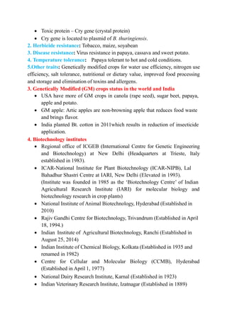  Toxic protein – Cry gene (crystal protein)
 Cry gene is located to plasmid of B. thuringiensis.
2. Herbicide resistance: Tobacco, maize, soyabean
3. Disease resistance: Virus resistance in papaya, cassava and sweet potato.
4. Temperature tolerance: Papaya tolerant to hot and cold conditions.
5.Other traits: Genetically modified crops for water use efficiency, nitrogen use
efficiency, salt tolerance, nutritional or dietary value, improved food processing
and storage and elimination of toxins and allergens.
3. Genetically Modified (GM) crops status in the world and India
 USA have more of GM crops in canola (rape seed), sugar beet, papaya,
apple and potato.
 GM apple: Artic apples are non-browning apple that reduces food waste
and brings flavor.
 India planted Bt. cotton in 2011which results in reduction of insecticide
application.
4. Biotechnology institutes
 Regional office of ICGEB (International Centre for Genetic Engineering
and Biotechnology) at New Delhi (Headquarters at Trieste, Italy
established in 1983).
 ICAR-National Institute for Plant Biotechnology (ICAR-NIPB), Lal
Bahadhur Shastri Centre at IARI, New Delhi (Elevated in 1993).
(Institute was founded in 1985 as the ‘Biotechnology Centre’ of Indian
Agricultural Research Institute (IARI) for molecular biology and
biotechnology research in crop plants)
 National Institute of Animal Biotechnology, Hyderabad (Established in
2010)
 Rajiv Gandhi Centre for Biotechnology, Trivandrum (Established in April
18, 1994.)
 Indian Institute of Agricultural Biotechnology, Ranchi (Established in
August 25, 2014)
 Indian Institute of Chemical Biology, Kolkata (Established in 1935 and
renamed in 1982)
 Centre for Cellular and Molecular Biology (CCMB), Hyderabad
(Established in April 1, 1977)
 National Dairy Research Institute, Karnal (Established in 1923)
 Indian Veterinary Research Institute, Izatnagar (Established in 1889)
 