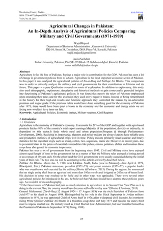 Developing Country Studies www.iiste.org
ISSN 2224-607X (Paper) ISSN 2225-0565 (Online)
Vol.4, No.14, 2014
97
Agricultural Changes in Pakistan:
An In-Depth Analysis of Agricultural Policies Comparing
Military and Civil Governments (1971-1989)
WajidMajeed
Department of Business Administration , Greenwich University
DK-10, Street 38, Darakshan, DHA Phase VI, Karachi, Pakistan
wajid.majeed@gmail.com
AamirSaifullah
Indus University, Pakistan, Plot ST- 2D Block 17 Gulshan-e-Iqbal, Karachi, Pakistan
aamir.saifullah@indus.edu.pk
Abstract
Agriculture is the life line of Pakistan. It plays a major role in contribution for the GDP. Pakistan has seen a lot
of change in government policies from its advent. Agriculture is the most important economic sector of Pakistan.
In this paper it was analyzed the agricultural policies of Zia-ul-Haq and Zulfiqar Ali Bhutto. This comparison
was in order to critically analyze the military and civil governments for their contribution to Pakistan and its
future. This paper is a pure Qualitative research on route of exploration. In addition to exploratory, this study
also used ethnographic, explanatory, descriptive and historical methods to gain contextually grounded insights
into functioning of Pakistan’s agricultural policies. It was found that mostly the rulers of Pakistan emphasized
upon extending their rules and for this extension they used every negative means. Instead of being remembered
in the history for their high-end results and futuristic approach they controlled the masses by un-achievable
promises and vague goals. If the previous rulers would have done something good for the economy of Pakistan
after 1971, there would have been quiet a boom in the economy and the economic and energy crisis we are
facing now wouldn’t have been our fate.
Keywords: Agricultural Policies, Economic Impact, Military regimes, Civil Regimes
1. Introduction
1.1 Overview
Agriculture is the mainstay of Pakistan's economy. It accounts for 21% of the GDP and together with agro-based
products fetches 80% of the country’s total export earnings.Majority of the population, directly or indirectly, is
dependent on this sector.It feeds whole rural and urban population(Program & through Parliamentary
Development, 2009). Realizing its importance, planners and policy makers are always keen to have reliable area
and production statistics of agricultural crops well in time. Policy makers primarily need accurate and timely
statistics for the important crops such as wheat, cotton, rice, sugarcane, maize etc. However, in recent years, due
to persistent hikes in the prices of essential commodities like pulses, onions, potatoes, chilies and tomatoes these
crops have also gained in economic importance.
Pakistan has seen a lot of governments from its beginning since 1947. Civil and Military rules have enjoyed
almost equal length of time in the government but as a matter of fact the Military rules enjoyed a lasting period
at an average of 10years each. On the other hand the Civil governments were usually suspended during the initial
years of their rule. The two eras we will be comparing in this article are briefly described below.
Zulfikar Ali Bhutto, (born Jan. 5, 1928, near Lārkāna, Sindh, India [now in Pakistan]—died April 4, 1979,
Rāwalpindi, Pak.), Pakistani statesman, president (1971–73), and prime minister (1973–77), a popular leader
who was overthrown and executed by the military(Bhutto &Panhwar, 2013). During his regime, he announced
that no single entity shall bear an agrarian land more than 100acres of canal irrigated or 200acres of barani land.
His decision in some way resulted to be futile and in other ways was applauded. There were several other
agricultural policies he introduced in his era, he believed that Pakistan should have adopted these policies years
ago. As recorded in his autobiography,
“If the Government of Pakistan had paid as much attention to agriculture in its Second Five Year Plan as it is
doing in the current Plan, the country would have become self-sufficient by now.”(Bhutto &Panhwar, 2013)
General Muhammad Zia-ul-Haq (12 August 1924 – 17 August1988) was the sixth President of Pakistan from
July1977 to his death in August 1988. Distinguished by his role in the Black September in Jordan military
operation in 1970, he was appointed Chief of Army Staff in 1976.After widespread civil disorder, he overthrew
ruling Prime Minister Zulfikar Ali Bhutto in a bloodless coup d'état on5 July 1977 and became the state's third
ruler to impose martial law. He initially ruled as Chief Martial Law Administrator, but later installed himself as
the President of Pakistan in September 1978( Ziring, 1988).
 