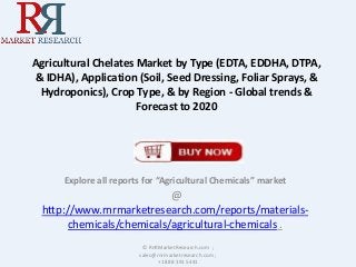 Agricultural Chelates Market by Type (EDTA, EDDHA, DTPA,
& IDHA), Application (Soil, Seed Dressing, Foliar Sprays, &
Hydroponics), Crop Type, & by Region - Global trends &
Forecast to 2020
Explore all reports for “Agricultural Chemicals” market
@
http://www.rnrmarketresearch.com/reports/materials-
chemicals/chemicals/agricultural-chemicals .
© RnRMarketResearch.com ;
sales@rnrmarketresearch.com ;
+1 888 391 5441
 