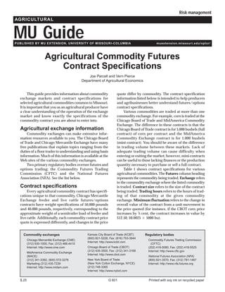 Risk management
AGRICULTURAL


MU Guide
PUBLISHED BY MU EXTENSION, UNIVERSITY OF MISSOURI-COLUMBIA                                        muextension.missouri.edu/xplor/




                      Agricultural Commodity Futures
                          Contract Specifications
                                                   Joe Parcell and Vern Pierce
                                               Department of Agricultural Economics


        This guide provides information about commodity                quote differ by commodity. The contract specification
  exchange markets and contract specifications for                     information listed below is intended to help producers
  selected agricultural commodities common to Missouri.                and agribusinesses better understand futures/options
  It is important that you as an agricultural producer have            contract specifications.
  a clear understanding of the operation of the exchange                    Various commodities are traded at more than one
  market and know exactly the specifications of the                    commodity exchange. For example, corn is traded at the
  commodity contract you are about to enter into.                      Chicago Board of Trade and MidAmerica Commodity
                                                                       Exchange. The difference in these contracts is that the
  Agricultural exchange information                                    Chicago Board of Trade contract is for 5,000 bushels (full
      Commodity exchanges can make extensive infor-                    contract) of corn per contract and the MidAmerica
  mation resources available to you. The Chicago Board                 Commodity Exchange contract is for 1,000 bushels
  of Trade and Chicago Mercantile Exchange have many                   (mini-contract). You should be aware of the difference
  free publications that explain topics ranging from the               in trading volume between these markets. Lack of
  duties of a floor trader to understanding and using basis            adequate trading volume can cause difficulty when
  information. Much of this information is available at the            entering or exiting the market; however, mini-contracts
  Web sites of the various commodity exchanges.                        can be useful to those lacking finances or the production
      Two primary regulatory bodies oversee futures and                quantity necessary to purchase or sell a full contract.
  options trading: the Commodity Futures Trading                            Table 1 shows contract specifications for various
  Commission (CFTC) and the National Futures                           agricultural commodities. The Futures column heading
  Association (NFA). See the list below.                               represents the commodity being traded. Exchange refers
                                                                       to the commodity exchange where the listed commodity
  Contract specifications                                              is traded. Contract size refers to the size of the contract
       Every agricultural commodity contract has specifi-              being traded. Trading hours refers to the hours of trad-
  cations unique to that commodity. Chicago Mercantile                 ing of that commodity at the given commodity
  Exchange feeder and live cattle futures/options                      exchange. Minimum fluctuation refers to the change in
  contracts have weight specifications of 50,000 pounds                overall value of the contract from a unit movement in
  and 40,000 pounds, respectively, corresponding to the                the price quoted (for instance, if the CBOT corn price
  approximate weight of a semitrailer load of feeder and               increases by 1⁄4 cent, the contract increases in value by
  live cattle. Additionally, each commodity contract price             $12.50, $0.0025 5000 bu).
  quote is expressed differently, and changes in the price


    Commodity exchanges                           Kansas City Board of Trade (KCBT)      Regulatory bodies
                                                  (800) 821-5228, Fax: (816) 753-3944
         Chicago Mercantile Exchange (CME)                                                  Commodity Futures Trading Commission
                                                  Internet: http://www.kcbt.com
         (312) 930-1000, Fax: (312) 466-4410                                                  (CFTC)
         Internet: http://www.cme.com             Chicago Board of Trade (CBOT)             (202) 418-5080, Fax: (202) 418-5525
                                                  (312) 435-3500, Fax: (312) 341-3168       Internet: http://www.cftc.gov
         MidAmerica Commodity Exchange
                                                  Internet: http://www.cbot.com
         (MACE)                                                                             National Futures Association (NFA)
         (312) 341-3392, (800) 572-3276           New York Board of Trade                   (800) 621-3570, Fax: (312) 781-1467
         Marketing (312) 435-7239                 (New York Cotton Exchange, NYCE)          Internet: http://www.nfa.futures.org
         Internet: http://www.midam.com           (212) 748-3365
                                                  Internet: http://www.nybot.com


  $.25                                                           G 601                      Printed with soy ink on recycled paper
 