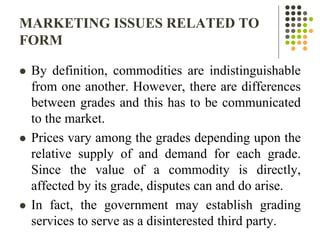 MARKETING ISSUES RELATED TO
FORM
 By definition, commodities are indistinguishable
from one another. However, there are differences
between grades and this has to be communicated
to the market.
 Prices vary among the grades depending upon the
relative supply of and demand for each grade.
Since the value of a commodity is directly,
affected by its grade, disputes can and do arise.
 In fact, the government may establish grading
services to serve as a disinterested third party.
 