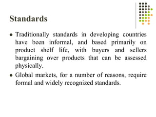 Standards
 Traditionally standards in developing countries
have been informal, and based primarily on
product shelf life, with buyers and sellers
bargaining over products that can be assessed
physically.
 Global markets, for a number of reasons, require
formal and widely recognized standards.
 