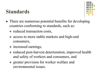 Standards
 There are numerous potential benefits for developing
countries conforming to standards, such as:
 reduced transaction costs,
 access to more stable markets and high-end
consumers,
 increased earnings,
 reduced post-harvest deterioration, improved health
and safety of workers and consumers, and
 greater provision for worker welfare and
environmental issues.
 