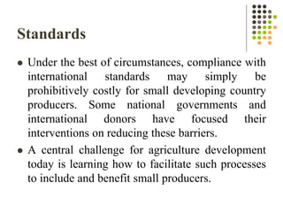 Standards
 Under the best of circumstances, compliance with
international standards may simply be
prohibitively costly for small developing country
producers. Some national governments and
international donors have focused their
interventions on reducing these barriers.
 A central challenge for agriculture development
today is learning how to facilitate such processes
to include and benefit small producers.
 