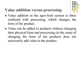 Value addition versus processing
 Value addition in the agro-food system is often
confused with processing, which changes the
form of the product.
 Value can be added to products without changing
their physical form and processing (in the sense of
changing the form of the product) does not
necessarily add value to the product.
 