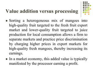 Value addition versus processing
 Sorting a heterogeneous mix of mangoes into
high-quality fruit targeted to the fresh fruit export
market and lower-quality fruit targeted to juice
production for local consumption allows a firm to
separate markets and practice price discrimination
by charging higher prices in export markets for
high-quality fresh mangoes, thereby increasing its
earnings.
 In a market economy, this added value is typically
manifested by the processor earning a profit.
 