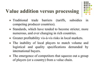 Value addition versus processing
 Traditional trade barriers (tariffs, subsidies in
competing producer countries).
 Standards, which have tended to become stricter, more
numerous, and ever changing in rich countries.
 Greater profitability vis-à-vis risks in local markets.
 The inability of local players to match volume and
logistical and quality specifications demanded by
international buyers.
 The emergence of competitors that squeeze out a group
of players (or a country) from a value chain.
 