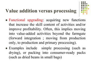 Value addition versus processing
 Functional upgrading: acquiring new functions
that increase the skill content of activities and/or
improve profitability. Often, this implies moving
into value-added activities beyond the farmgate
(forward integration ; moving from production
only, to production and primary processing).
 Examples include simple processing (such as
drying), or packing into consumer-ready packs
(such as dried beans in small bags)
 