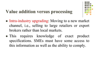Value addition versus processing
 Intra-industry upgrading: Moving to a new market
channel, i.e., selling to large retailers or export
brokers rather than local markets.
 This requires knowledge of exact product
specifications. SMEs must have some access to
this information as well as the ability to comply.
 