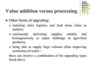 Value addition versus processing
 Other forms of upgrading:
 matching strict logistics and lead times (time to
market),
 consistently delivering supplies reliably and
homogeneously (a major challenge in agro-food
products),
 being able to supply large volumes (thus improving
economies of scale)—
these can involve a combination of the upgrading types
listed above.
 