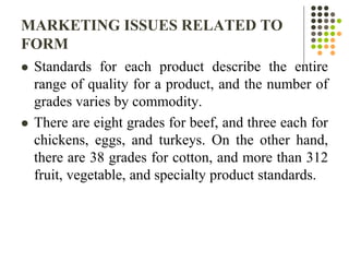 MARKETING ISSUES RELATED TO
FORM
 Standards for each product describe the entire
range of quality for a product, and the number of
grades varies by commodity.
 There are eight grades for beef, and three each for
chickens, eggs, and turkeys. On the other hand,
there are 38 grades for cotton, and more than 312
fruit, vegetable, and specialty product standards.
 