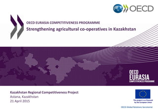 OECD Global Relations Secretariat
The project is co-financed
by the European Union
Kazakhstan Regional Competitiveness Project
Astana, Kazakhstan
21 April 2015
OECD EURASIA COMPETITIVENESS PROGRAMME
Strengthening agricultural co-operatives in Kazakhstan
 