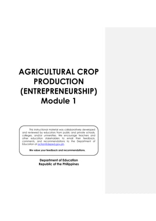 AGRICULTURAL CROP
PRODUCTION
(ENTREPRENEURSHIP)
Module 1
Department of Education
Republic of the Philippines
This instructional material was collaboratively developed
and reviewed by educators from public and private schools,
colleges, and/or universities. We encourage teachers and
other education stakeholders to email their feedback,
comments, and recommendations to the Department of
Education at action@deped.gov.ph.
We value your feedback and recommendations.
 