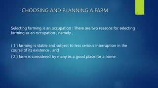 Selecting farming is an occupation : There are two reasons for selecting
farming as an occupation , namely ,
( 1 ) farming is stable and subject to less serious interruption in the
course of its existence , and
( 2 ) farm is considered by many as a good place for a home .
 