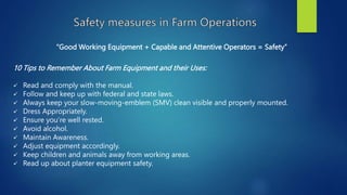“Good Working Equipment + Capable and Attentive Operators = Safety”
10 Tips to Remember About Farm Equipment and their Uses:
 Read and comply with the manual.
 Follow and keep up with federal and state laws.
 Always keep your slow-moving-emblem (SMV) clean visible and properly mounted.
 Dress Appropriately.
 Ensure you’re well rested.
 Avoid alcohol.
 Maintain Awareness.
 Adjust equipment accordingly.
 Keep children and animals away from working areas.
 Read up about planter equipment safety.
 