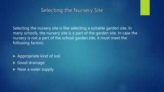 Selecting the nursery site is like selecting a suitable garden site. In
many schools, the nursery site is a part of the garden site. In case the
nursery is not a part of the school garden site, it must meet the
following factors:
 Appropriate kind of soil
 Good drainage
 Near a water supply.
 