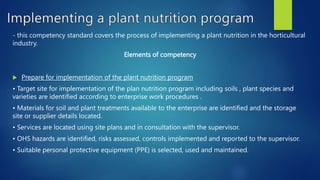- this competency standard covers the process of implementing a plant nutrition in the horticultural
industry.
Elements of competency
 Prepare for implementation of the plant nutrition program
• Target site for implementation of the plan nutrition program including soils , plant species and
varieties are identified according to enterprise work procedures .
• Materials for soil and plant treatments available to the enterprise are identified and the storage
site or supplier details located.
• Services are located using site plans and in consultation with the supervisor.
• OHS hazards are identified, risks assessed, controls implemented and reported to the supervisor.
• Suitable personal protective equipment (PPE) is selected, used and maintained.
 