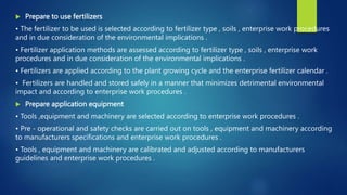  Prepare to use fertilizers
• The fertilizer to be used is selected according to fertilizer type , soils , enterprise work procedures
and in due consideration of the environmental implications .
• Fertilizer application methods are assessed according to fertilizer type , soils , enterprise work
procedures and in due consideration of the environmental implications .
• Fertilizers are applied according to the plant growing cycle and the enterprise fertilizer calendar .
• Fertilizers are handled and stored safely in a manner that minimizes detrimental environmental
impact and according to enterprise work procedures .
 Prepare application equipment
• Tools ,equipment and machinery are selected according to enterprise work procedures .
• Pre - operational and safety checks are carried out on tools , equipment and machinery according
to manufacturers specifications and enterprise work procedures .
• Tools , equipment and machinery are calibrated and adjusted according to manufacturers
guidelines and enterprise work procedures .
 