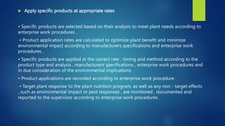  Apply specific products at appropriate rates
• Specific products are selected based on their analysis to meet plant needs according to
enterprise work procedures .
• Product application rates are calculated to optimize plant benefit and minimize
environmental impact according to manufacturers specifications and enterprise work
procedures .
• Specific products are applied at the correct rate , timing and method according to the
product type and analysis , manufacturers specifications , enterprise work procedures and
in due consideration of the environmental implications .
• Product applications are recorded according to enterprise work procedure .
• Target plant response to the plant nutrition program, as well as any non - target effects
, such as environmental impact or pest responses , are monitored , documented and
reported to the supervisor according to enterprise work procedures .
 