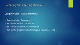 Using Pesticides Safely and correctly :
 Read the Label thoroughly !
 Be familiar with all precautions .
 Be familiar with First Aid information .
 Put on the proper Personal Protective Equipment ( PPE ).
 