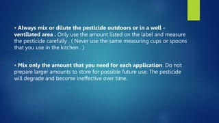 • Always mix or dilute the pesticide outdoors or in a well -
ventilated area . Only use the amount listed on the label and measure
the pesticide carefully . ( Never use the same measuring cups or spoons
that you use in the kitchen . )
• Mix only the amount that you need for each application. Do not
prepare larger amounts to store for possible future use. The pesticide
will degrade and become ineffective over time.
 