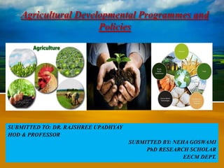 Agricultural Developmental Programmes and
Policies
SUBMITTED TO: DR. RAJSHREE UPADHYAY
HOD & PROFESSOR
SUBMITTED BY: NEHA GOSWAMI
PhD RESEARCH SCHOLAR
EECM DEPT.
 