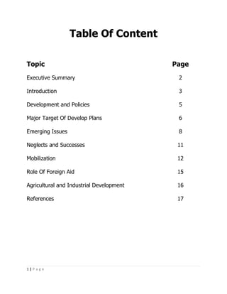 Table Of Content

Topic                                     Page
Executive Summary                          2

Introduction                               3

Development and Policies                   5

Major Target Of Develop Plans              6

Emerging Issues                            8

Neglects and Successes                     11

Mobilization                               12

Role Of Foreign Aid                        15

Agricultural and Industrial Development    16

References                                 17




1|Page
 