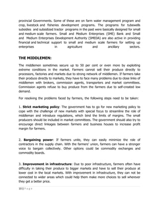 provincial Governments. Some of these are on farm water management program and
crop, livestock and fisheries development programs. The programs for tubewells
subsidies and subsidized tractor programs in the past were basically designed for small
and medium scale farmers. Small and Medium Enterprises (SME) Bank and Small
and Medium Enterprises Development Authority (SMEDA) are also active in providing
financial and technical support to small and medium scale farmers for setting up
enterprises               in      agriculture       and        ancillary       sectors.


THE MIDDLEMEN:
The middlemen sometimes secure up to 50 per cent or even more by exploiting
extreme conditions in the market. Farmers cannot sell their produce directly to
processors, factories and markets due to strong network of middlemen. If farmers take
their produce directly to markets, they have to face many problems due to close links of
middlemen with brokers, commission agents, transporters and market committees.
Commission agents refuse to buy produce from the farmers due to self-created low
demand.

For resolving the problems faced by farmers, the following steps need to be taken:

1. Strict marketing policy: The government has to go for new marketing policy to
cope with the challenge of new markets with special focus to streamline the role of
middleman and introduce regulations, which bind the limits of margins. The small
producers should be included in market committees. The government should also try to
encourage direct linkages between farmers and business houses to increase profit
margin for farmers.


2. Bargaining power: If farmers unite, they can easily minimize the role of
contractors in the supply chain. With the farmers’ union, farmers can have a stronger
voice to bargain collectively. Other options could be commodity exchanges and
commodity boards.


3. Improvement in infrastructure: Due to poor infrastructure, farmers often have
difficulty in taking their produce to bigger markets and have to sell their produce at
lower cost in the local markets. With improvement in infrastructure, they can not be
connected to wider areas which could help them make more choices to sell wherever
they get a better price.

10 | P a g e
 