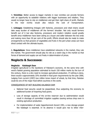 4. Vicinities: Better access to bigger markets in near vicinities can provide farmers
with an opportunity to establish relations with bigger businesses and retailers. They
would no longer have to rely on middlemen and get their right share of profit. Markets
in the near vicinity would also reduce the cost of transportation.

5. Linkages: Establishing linkages with factories, processors and retail chains would
take away burden of middlemen off the farmers’ shoulder. Not only would farmers
benefit out of it but also factories, processors and modern retailers would greatly
benefit since middlemen have been acting as a buyer and seller between the two ends
and making more than 50 per cent of the profit. Efforts should also be made to make
arrangements so that growers of vegetables and fruits in the peri-urban areas can have
direct contact with the ultimate buyers.


6. Regulations: Since middlemen have established networks in the market, they rule
the market. The government should play its role as a watch dog in the market so that
forces of demand and supply can act freely in determination of prices.

Neglects & Successes:
Neglects: Kalabagh Dam
Irrigated agricultural is the backbone of Pakistan’s economy. At the same time with
word’s fastest growing population estimated to touch 150 million marks by the turn of
the century, there is a dire need to increase agricultural production. If nothing is done,
there would e approximately 25% shortfall in food grain requirements by the year 2000,
Judging from current (1997) two million tones import of wheat, by that time, Pakistan
could be one of the major food deficit countries in the world.

CONSEQUENCES OF NOT BUILDING KALABAGH DAM

    •   National food security would be jeopardized, thus subjecting the economy to
        additional burden of importing food grains.

    •   Loss of storage capacity of the on-line reservoir due to sedimentation would
        result in shortage of committed irrigation supplies causing serious drop even in
        existing agriculture production.

    •   For implementation of water Apportionment Accord 1991, a new storage project
        like Kalabagh is essential. In its absence it would give rise to bitter inter-

11 | P a g e
 