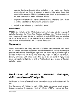 provincial disputes and recriminations particularly in a dry water year. Dispute
        between Punjab and Sindh on shortage of about 0.2 MAF water during Rabi
        maturing/Kharig sowing 1993-94 should eye-opener. It may be worth mentioning
        that Rabi 1993-94 had a normal river inflow pattern.

    •   Irrigation would affect in the future due to not building a Kalabagh Dam… It can
        be said like a backbone of the Pakistan’s agricultural sector.

    •   It would be a great threat to the agriculture sector.

Role of PASCO

PASCO is the institution of the Pakistani government which deals with the purchase of
agricultural products like Wheat, Rice, Potatoes, and Sugar etc… This time, there is a
record cropping of wheat. But due to insufficient of funds, PASCO is not going to buy
the wheat on the rate set by the government. This will create the problems in future
regarding the attitude of farmers and cropping in the country.

Successes:
In past year Pakistan was facing a number of problems regarding wheat, rice, sugar
etc. but through continuous improvement it covers these sectors, through availability of
products in the market. Like last year sugar crisis was on the top list, but now sugar is
available in the market but at high rate, that’s why people use it but in less amount.
Similarly is the case with potato sector, Frito-lays is the sub-brand of Pepsi, whose
seeds are imported and planted in lands of Pakistan this is good success for Pakistan
agriculture sector.




Mobilization of domestic resources; shortages,
deficits and role of Foreign Aid
Mobilization is the act of assembling and making both troops and supplies ready for
war.

The Government of Pakistan in early 1960s started agricultural credit scheme
through Agricultural Development Bank of Pakistan (ADBP), renamed as Zarai

12 | P a g e
 