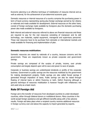Economic planning is an effective technique of mobilization of resoures internal and as
well as external, for the achievement of pre-determind economic goal.

Domestic resources or internal resources of a country comprise the purchasing power in
term of local currency representing saving plus foreign exchange earned by her citizens
or nationals and made available for development. External resources on the other hand,
consist of foreign exchange made available by foreigners plus the domestic purchasing
power also made available by foreigners.

Both internal and external resources referred to above are financial resources and these
are required to pay for the real resources consisting of manpower and its skill
technology, raw materials, capital equipment, managerial and supervisory personnel.
These real resources have to be purchase from domestic or international markets and
made available for financing and implementation of plan.



Domestic resources mobilization:

Domestic resources are raised by nationals of a country, because concerns and the
government. These are respectively known as private corporate and government
savings.

Private savings are composed of the surplus of private, income, over private
consumption and largely depend upon will to save and power to save of people.

Corporate or business savings are undistributed dividends or profits of the corporate
business. Government or public savings are the resources mobilized by the government
for making development projects. Public savings are also called forced savings if
generated through imposition of taxes. Public savings can also be raised through
floating of internal loans or deficit financing or both. Deficit financing although a
genuine technique of resources mobilization is however fraught with inflationary risk
and used only as a least resort.

Role Of Foreign Aid
Foreign aid is the transfer of resources from developed countries to under-developed
countries, either through bilateral donors or multilateral donors. Many countries in the
world accept foreign assistance and get different benefits along with a few adverse
results. Foreign aid takes place when a recipient country receives additional resources
in foreign currency over and above the capacity to import generated by exports.

14 | P a g e
 