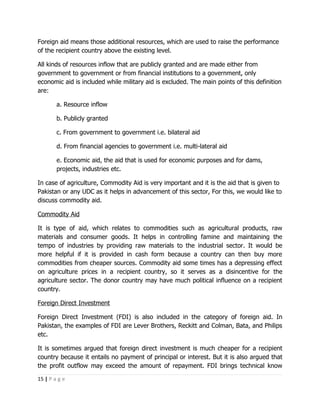 Foreign aid means those additional resources, which are used to raise the performance
of the recipient country above the existing level.

All kinds of resources inflow that are publicly granted and are made either from
government to government or from financial institutions to a government, only
economic aid is included while military aid is excluded. The main points of this definition
are:

        a. Resource inflow

        b. Publicly granted

        c. From government to government i.e. bilateral aid

        d. From financial agencies to government i.e. multi-lateral aid

        e. Economic aid, the aid that is used for economic purposes and for dams,
        projects, industries etc.

In case of agriculture, Commodity Aid is very important and it is the aid that is given to
Pakistan or any UDC as it helps in advancement of this sector, For this, we would like to
discuss commodity aid.

Commodity Aid

It is type of aid, which relates to commodities such as agricultural products, raw
materials and consumer goods. It helps in controlling famine and maintaining the
tempo of industries by providing raw materials to the industrial sector. It would be
more helpful if it is provided in cash form because a country can then buy more
commodities from cheaper sources. Commodity aid some times has a depressing effect
on agriculture prices in a recipient country, so it serves as a disincentive for the
agriculture sector. The donor country may have much political influence on a recipient
country.

Foreign Direct Investment

Foreign Direct Investment (FDI) is also included in the category of foreign aid. In
Pakistan, the examples of FDI are Lever Brothers, Reckitt and Colman, Bata, and Philips
etc.

It is sometimes argued that foreign direct investment is much cheaper for a recipient
country because it entails no payment of principal or interest. But it is also argued that
the profit outflow may exceed the amount of repayment. FDI brings technical know

15 | P a g e
 