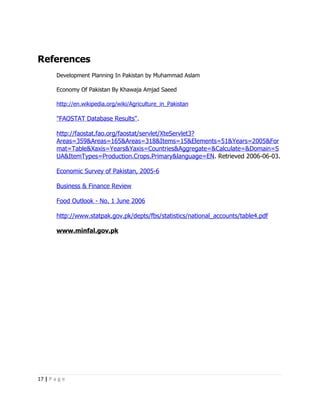 References
        Development Planning In Pakistan by Muhammad Aslam

        Economy Of Pakistan By Khawaja Amjad Saeed

        http://en.wikipedia.org/wiki/Agriculture_in_Pakistan

        "FAOSTAT Database Results".

        http://faostat.fao.org/faostat/servlet/XteServlet3?
        Areas=359&Areas=165&Areas=318&Items=15&Elements=51&Years=2005&For
        mat=Table&Xaxis=Years&Yaxis=Countries&Aggregate=&Calculate=&Domain=S
        UA&ItemTypes=Production.Crops.Primary&language=EN. Retrieved 2006-06-03.

        Economic Survey of Pakistan, 2005-6

        Business & Finance Review

        Food Outlook - No. 1 June 2006

        http://www.statpak.gov.pk/depts/fbs/statistics/national_accounts/table4.pdf

        www.minfal.gov.pk




17 | P a g e
 