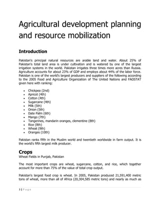 Agricultural development planning
and resource mobilization
Introduction
Pakistan's principal natural resources are arable land and water. About 25% of
Pakistan's total land area is under cultivation and is watered by one of the largest
irrigation systems in the world. Pakistan irrigates three times more acres than Russia.
Agriculture accounts for about 23% of GDP and employs about 44% of the labor force.
Pakistan is one of the world's largest producers and suppliers of the following according
to the 2005 Food and Agriculture Organization of The United Nations and FAOSTAT
given here with ranking:

   •   Chickpea (2nd)
   •   Apricot (4th)
   •   Cotton (4th)
   •   Sugarcane (4th)
   •   Milk (5th)
   •   Onion (5th)
   •   Date Palm (6th)
   •   Mango (7th)
   •   Tangerines, mandarin oranges, clementine (8th)
   •   Rice (8th)
   •   Wheat (9th)
   •   Oranges (10th)

Pakistan ranks fifth in the Muslim world and twentieth worldwide in farm output. It is
the world's fifth largest milk producer.

Crops
Wheat Fields in Punjab, Pakistan

The most important crops are wheat, sugarcane, cotton, and rice, which together
account for more than 75% of the value of total crop output.

Pakistan's largest food crop is wheat. In 2005, Pakistan produced 21,591,400 metric
tons of wheat, more than all of Africa (20,304,585 metric tons) and nearly as much as


3|Page
 