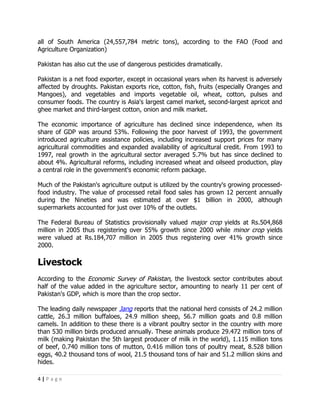 all of South America (24,557,784 metric tons), according to the FAO (Food and
Agriculture Organization)

Pakistan has also cut the use of dangerous pesticides dramatically.

Pakistan is a net food exporter, except in occasional years when its harvest is adversely
affected by droughts. Pakistan exports rice, cotton, fish, fruits (especially Oranges and
Mangoes), and vegetables and imports vegetable oil, wheat, cotton, pulses and
consumer foods. The country is Asia's largest camel market, second-largest apricot and
ghee market and third-largest cotton, onion and milk market.

The economic importance of agriculture has declined since independence, when its
share of GDP was around 53%. Following the poor harvest of 1993, the government
introduced agriculture assistance policies, including increased support prices for many
agricultural commodities and expanded availability of agricultural credit. From 1993 to
1997, real growth in the agricultural sector averaged 5.7% but has since declined to
about 4%. Agricultural reforms, including increased wheat and oilseed production, play
a central role in the government's economic reform package.

Much of the Pakistan's agriculture output is utilized by the country's growing processed-
food industry. The value of processed retail food sales has grown 12 percent annually
during the Nineties and was estimated at over $1 billion in 2000, although
supermarkets accounted for just over 10% of the outlets.

The Federal Bureau of Statistics provisionally valued major crop yields at Rs.504,868
million in 2005 thus registering over 55% growth since 2000 while minor crop yields
were valued at Rs.184,707 million in 2005 thus registering over 41% growth since
2000.

Livestock
According to the Economic Survey of Pakistan, the livestock sector contributes about
half of the value added in the agriculture sector, amounting to nearly 11 per cent of
Pakistan's GDP, which is more than the crop sector.

The leading daily newspaper Jang reports that the national herd consists of 24.2 million
cattle, 26.3 million buffaloes, 24.9 million sheep, 56.7 million goats and 0.8 million
camels. In addition to these there is a vibrant poultry sector in the country with more
than 530 million birds produced annually. These animals produce 29.472 million tons of
milk (making Pakistan the 5th largest producer of milk in the world), 1.115 million tons
of beef, 0.740 million tons of mutton, 0.416 million tons of poultry meat, 8.528 billion
eggs, 40.2 thousand tons of wool, 21.5 thousand tons of hair and 51.2 million skins and
hides.

4|Page
 
