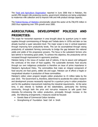 The Food and Agriculture Organization reported in June 2006 that in Pakistan, the
world's fifth largest milk producing country, government initiatives are being undertaken
to modernize milk collection and to improve milk and milk product storage capacity.

The Federal Bureau of Statistics provisionally valued this sector at Rs.758,470 million in
2005 thus registering over 70% growth since 2000.


AGRICULTURAL                   DEVELOPMENT                   POLICIES             AND
PRIORITIES:
The scope for horizontal expansion in area brought about by quantum jump in water
supplies through commissioning of Mangla and Tarbela dams in 1970s and later on has
already touched a super saturation level. The major scope is now in vertical expansion
through improving farm productivity levels. This can be accomplished through raising
productivity of subsistent farming community to bridge the gap between the national
yields and yields of the progressive growers. The focus is the subsistent farmers who
lack behind in harvesting good yields. To achieve this objective, the productivity will be
increased through improvement in agronomic practices.
Pakistan being in the nexus of nuclear club of nations, it has to assure and safeguard
the continuity of the chain of food supplies. The sustainable domestic food security
through our own indigenous production is therefore an issue of prime importance in
Pakistan’s Agricultural Policy. The commodities that make an integral component of
food security are food grains, edible oils and sugar. Pakistan can ill afford a fragile or
marginalized situation in production of these commodities.
Pakistan’s cotton vision program targets cotton production to 15 million bales by the
year 2010. The Government is, therefore, determined to accelerate the cotton research
and development process necessarily required for a quantum jump in cotton production
and for the qualitative improvement matching the industrial requirements. At the same
time, it also intends to facilitate all the stakeholders, particularly the farming
community, through both the price and non-price measures to safe guard their
interests. For enhancing the cotton production, principally through increase in the
yield, the following arrangements / measures would be focused:
    • Genetic Base of Commercial Cotton Varieties
    • Strengthening of Foundation Seed Cell in Sindh




5|Page
 