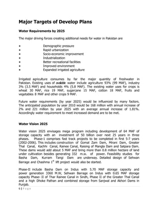 Major Targets of Develop Plans
Water Requirements by 2025

The major driving forces creating additional needs for water in Pakistan are

•                Demographic pressure
•                Rapid urbanization
•                Socio-economic improvement
•                Industrialization
•                Better recreational facilities
•                Improved environment
•                Expanded irrigated agriculture

Irrigated agriculture consumes by far the major quantity of freshwater in
Pakistan. Existing uses of available water include agriculture 93% (99 MAF), industry
3% (3.5 MAF) and households 4% (5.8 MAF). The existing water uses for crops is
wheat 30 MAF, rice 19 MAF, sugarcane 15 MAF, cotton 18 MAF, fruits and
vegetables 8 MAF and other crops 9 MAF.

Future water requirements (by year 2025) would be influenced by many factors.
The anticipated population by year 2010 would be 168 million with annual increase of
2% and 221 million by year 2025 with an average annual increase of 1.81%.
Accordingly water requirement to meet increased demand are to be met.


Water Vision 2025

Water vision 2025 envisages mega program including development of 64 MAF of
storage capacity with an investment of 50 billion over next 25 years in three
phases.    Phase-1 comprises fast track projects to be completed in first 5-7 years
(2002-2006). This includes construction of Gomal Zam Dam, Mirani Dam, Greater
Thal Canal, Kachhi Canal, Rainee Canal, Raising of Mangla Dam and Satpara Dam.
These dams would add about 5 MAF and bring more than 0.8 million hectare of land
under cultivation besides generating 332 m.w. of power. Feasibility studies for
Basha Dam, Kurram Tangi Dam are underway. Detailed design of Sehwan
                        st
Barrage and Chashma 1 lift project would also be started.

Phase-II include Basha Dam on Indus with 5.70 MAF storage capacity and
power generation 3360 M.W, Sehwan Barrage on Indus with 0.65 MAF storage
capacity Phase- II of Thar Rainee Canal in Sindh, Phase II of the Greater Thal Canal
and a high Dhoke Pathan and combined storage from Sanjwal and Akhori Dams in
Punjab.
6|Page
 