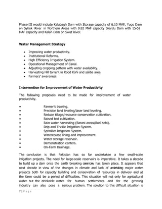 Phase-III would include Kalabagh Dam with Storage capacity of 6.10 MAF, Yugo Dam
on Syhok River in Northern Areas with 9.82 MAF capacity Skardu Dam with 15-52
MAF capacity and Kalan Dam on Swat River.


Water Management Strategy

    •   Improving water productivity.
    •   Institutional Reforms.
    •   High Efficiency Irrigation System.
    •   Operational Management of Canal.
    •   Adjusting cropping pattern with water availability.
    •   Harvesting Hill torrent in Rood Kohi and saliba area.
    •   Farmers’ awareness.


Intervention for Improvement of Water Productivity

The following proposals need to be made for improvement of water
productivity.

•                 Farmer’s training.
•                 Precision land leveling/laser land leveling.
•                 Reduce tillage/resource conservation cultivation.
•                 Raised bed cultivation.
•                 Rain water harvesting (Barani areas/Rod Kohi).
•                 Drip and Trickle Irrigation System.
•                 Sprinkler Irrigation System.
•                 Watercourse lining and improvement.
•                 Water storage reservoir.
•                 Demonstration centers.
•                 On-Farm Drainage.

The conclusion is that Pakistan has so far undertaken a few small-scale
irrigation projects. The need for large-scale reservoirs is imperative. It takes a decade
to build up a dam once the earth breaking ceremony has taken place. It appears that
next decade in view of the changes in climate and lack of undertaking major water
projects both for capacity building and conservation of resources in delivery and at
the farm could be a period of difficulties. This situation will not only for agricultural
water but the drinkable water for human settlements and for the growing
industry can also pose a serious problem. The solution to this difficult situation is
7|Page
 