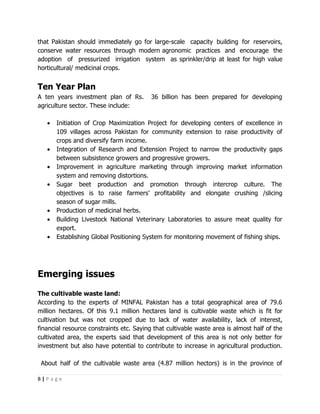 that Pakistan should immediately go for large-scale capacity building for reservoirs,
conserve water resources through modern agronomic practices and encourage the
adoption of pressurized irrigation system as sprinkler/drip at least for high value
horticultural/ medicinal crops.


Ten Year Plan
A ten years investment plan of Rs.        36 billion has been prepared for developing
agriculture sector. These include:

   •   Initiation of Crop Maximization Project for developing centers of excellence in
       109 villages across Pakistan for community extension to raise productivity of
       crops and diversify farm income.
   •   Integration of Research and Extension Project to narrow the productivity gaps
       between subsistence growers and progressive growers.
   •   Improvement in agriculture marketing through improving market information
       system and removing distortions.
   •   Sugar beet production and promotion through intercrop culture. The
       objectives is to raise farmers’ profitability and elongate crushing /slicing
       season of sugar mills.
   •   Production of medicinal herbs.
   •   Building Livestock National Veterinary Laboratories to assure meat quality for
       export.
   •   Establishing Global Positioning System for monitoring movement of fishing ships.




Emerging issues
The cultivable waste land:
According to the experts of MINFAL Pakistan has a total geographical area of 79.6
million hectares. Of this 9.1 million hectares land is cultivable waste which is fit for
cultivation but was not cropped due to lack of water availability, lack of interest,
financial resource constraints etc. Saying that cultivable waste area is almost half of the
cultivated area, the experts said that development of this area is not only better for
investment but also have potential to contribute to increase in agricultural production.

 About half of the cultivable waste area (4.87 million hectors) is in the province of

8|Page
 